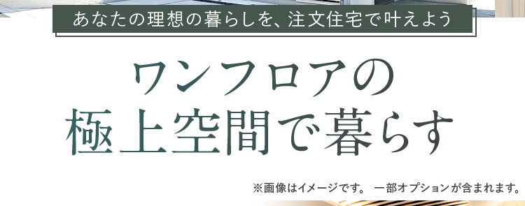 住友不動産の注文住宅
III
あなたの理想の暮らしを、 注文住宅で叶えよう
ワンフロアの
極上空間で暮らす
※画像はイメージです。 一部オプションが含まれます。
平屋から、人生を豊かに彩る
新しいライフスタイルが
見つかります。
高級感あふれるオリジナル設備
バスルーム
キッチン
洗面化粧台