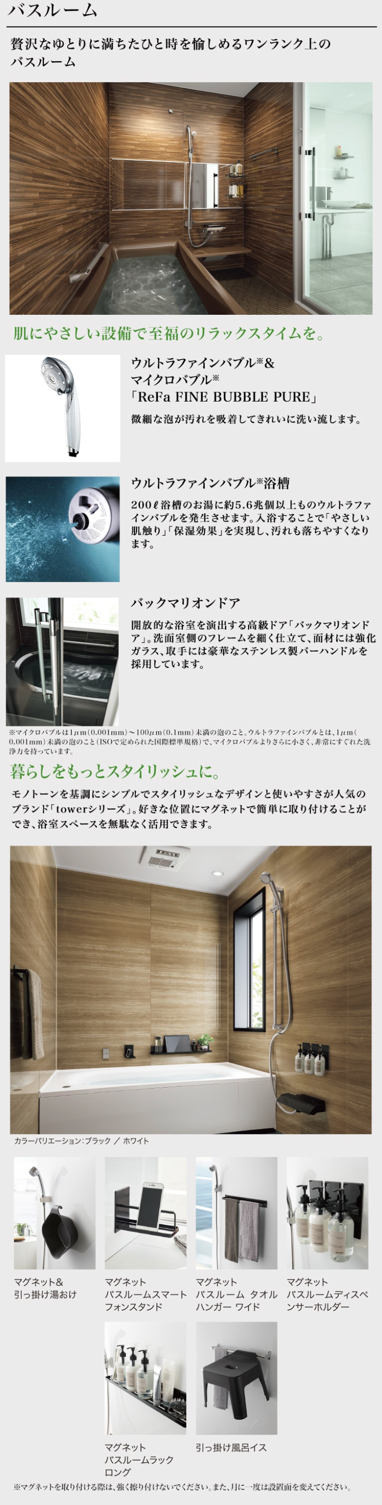 バスルーム
贅沢なゆとりに満ちたひと時を愉しめるワンランク上の
バスルーム
肌にやさしい設備で至福のリラックスタイムを。
ウルトラファインバブル&
マイクロバブル ※
「ReFa FINE BUBBLE PURE」
微細な泡が汚れを吸着してきれいに洗い流します。
ウルトラファインバブル浴槽
200ℓ 浴槽のお湯に約5.6兆個以上ものウルトラファ
インバブルを発生させます。 入浴することで「やさしい
肌触り」「保湿効果」 を実現し、汚れも落ちやすくなり
ます。
バックマリオンドア
開放的な浴室を演出する高級ドア「バックマリオンド
「ア」。 洗面室側のフレームを細く仕立て、面材には強化
ガラス、取手には豪華なステンレス製バーハンドルを
採用しています。
※マイクロバブルは1μm (0.001mm)~100μm (0.1mm) 未満の泡のこと。 ウルトラファインバブルとは、1μm (
0.001mm) 未満の泡のこと (ISOで定められた国際標準規格) で、 マイクロバブルよりさらに小さく、非常にすぐれた洗
浄力を持っています。
暮らしをもっとスタイリッシュに。
モノトーンを基調にシンプルでスタイリッシュなデザインと使いやすさが人気の
ブランド「towerシリーズ」。 好きな位置にマグネットで簡単に取り付けることが
でき、浴室スペースを無駄なく活用できます。
カラーバリエーション: ブラック/ホワイト
KKKS
マグネット&
マグネット
マグネット
マグネット
引っ掛け湯おけ
バスルームスマート バスルームタオル
フォンスタンド
ハンガーワイド
バスルームディスペ
ンサーホルダー
マグネット
引っ掛け風呂イス
バスルームラック
ロング
※マグネットを取り付ける際は、 強く擦り付けないでください。 また、月に一度は設置面を変えてください。