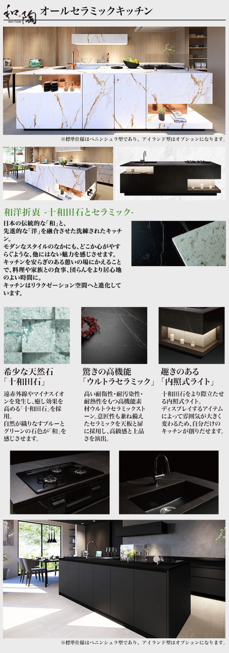 WA-TOW
オールセラミックキッチン
※標準仕様はペニンシュラ型であり、アイランド型はオプションになります。
和洋折衷 -十和田石とセラミック-
日本の伝統的な「和」と、
先進的な 「洋」を融合させた洗練されたキッチ
ン。
モダンなスタイルのなかにも、どこか心がやす
らぐような、他にはない魅力を感じさせます。
キッチンを安らぎのある憩いの場にかえること
で、料理や家族との食事、 団らんをより居心地
のよい時間に。
キッチンはリラクゼーション空間へと進化して
います。
希少な天然石
「十和田石」
驚きの高機能
遠赤外線やマイナスイオ
ンを発生し、 癒し効果を
高める 「十和田石」を採
用。
自然が織りなすブルーと
グリーンの石色が「和」を
感じさせます。
趣きのある
「ウルトラセラミック」 「内照式ライト」
高い耐傷性・耐汚染性・
耐熱性をもつ高機能素
材ウルトラセラミックスト
ーン。 意匠性も兼ね備え
たセラミックを天板と扉
に採用し、高級感と上品
さを演出。
十和田石をより際立たせ
る内照式ライト。
ディスプレイするアイテム
によって雰囲気が大きく
変わるため、自分だけの
キッチンが創りだせます。
※標準仕様はペニンシュラ型であり、 アイランド型はオプションになります。