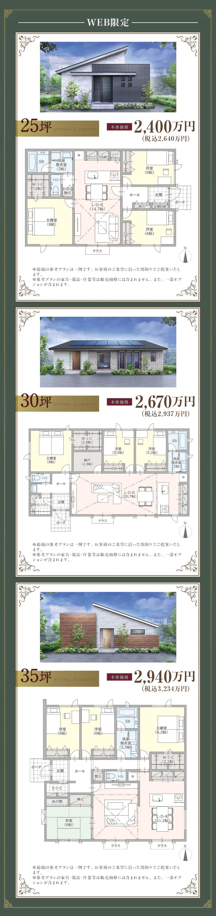 25坪
-WEB限定
SB
洗面
脫衣室
(205)
オリジナル収納
トイレ
W.I.C
D
+(25)
物入
主寝室
(805)
L・D・K
(14.7帖)
テラス
ロロ
本体価格
12,400万円
(税込2,640万円)
洋室
(6)
ホール
玄関
ポーチ
|玄関収納
洋室
(65)
※掲載の参考プランは一例です。 お客様のご希望に沿った間取りでご提案いたし
ます。
※参考プランの家具・備品・什器等は販売価格には含まれません。 また、一部オプ
ションが含まれます。
30+
W.I.C
(2.805)
主寝室
(85)
納戸
(2.8帖)
> トイレ
SI-C
ホール
テラス
ポーチ
本体価格
12,670万円
(税込2,937万円)
SB
洋室
洋室
(5.2)
(5.2帖)
洗面
脱衣室
L・D・K
(20.7帖)
(205)
※掲載の参考プランは一例です。 お客様のご希望に沿った間取りでご提案いたし
ます。
※参考プランの家具・備品・仕什器等は販売価格には含まれません。 また、一部オプ
ションが含まれます。
35坪
本体価格
洋室
-(6帖)
CL
ポーチ
玄関
*S・I・C
床の間
和室
(645)
N
12,940万円
(税込3,234万円)
SB
主寝室
(8.2帖)
洋室
(605)
洗面
脱衣室
(2.5帖)
W-I-C
(2.2帖)
ホール
トイレ
ジナル収納
押入
LD・K
L(21.2帖)
テラス
テラス
N
※掲載の参考プランは一例です。 お客様のご希望に沿った間取りでご提案いたし
ます。
※参考プランの家具・備品・什器等は販売価格には含まれません。 また、一部オブ
ションが含まれます。