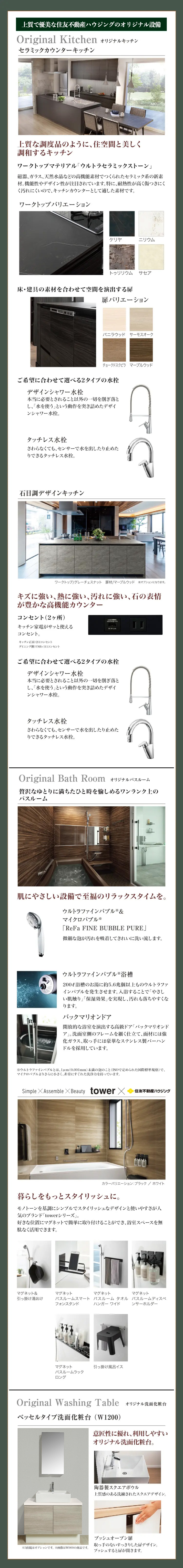 上質で優美な住友不動産ハウジングのオリジナル設備
Original Kitchen オリジナルキッチン
セラミックカウンターキッチン
上質な調度品のように、 住空間と美しく
調和するキッチン
ワークトップマテリアル 「ウルトラセラミックストーン」
磁器、ガラス、天然水晶などの高機能素材でつくられたセラミック系の新素
材。機能性やデザイン性が注目されています。 特に、耐熱性が高く傷つきにく
く汚れにくいので、キッチンカウンターとして適した素材です。
ワークトップバリエーション
ケリヤ
ニリウム
トゥリリウム サセア
床・建具の素材を合わせて空間を演出する扉
扉バリエーション
バニラウッド サーモスオーク
チョークドスクピラ マーブルウッド
ご希望に合わせて選べる2タイプの水栓
デザインシャワー水栓
本当に必要とされること以外の一切を削ぎ落と
し、「水を使う」という動作を突き詰めたデザイ
ンシャワー水栓。
タッチレス水栓
さわらなくても、センサーで水を出したり止めた
りできるタッチレス水栓。
石目調デザインキッチン
ワークトップ/グレーチェスナット 扉材/マーブルウッド オプションになります。
キズに強い、熱に強い、汚れに強い、石の表情
が豊かな高機能カウンター
コンセント(2ヶ所)
USB Charge Only
キッチン家電がサッと使える
DC 5V 24A
コンセント。
キッチン正面: 2口コンセント
ダイニング: USB+1日 コンセント
ご希望に合わせて選べる2タイプの水栓
デザインシャワー水栓
本当に必要とされること以外の一切を削ぎ落と
し、「水を使う」という動作を突き詰めたデザイ
ンシャワー水栓。
タッチレス水栓
さわらなくても、センサーで水を出したり止めた
りできるタッチレス水栓。
Original Bath Room オリジナルバスルーム
贅沢なゆとりに満ちたひと時を愉しめるワンランク上の
バスルーム
肌にやさしい設備で至福のリラックスタイムを。
ウルトラファインバブル&
マイクロバブル※
「ReFa FINE BUBBLE PURE」
微細な泡が汚れを吸着してきれいに洗い流します。
ウルトラファインバブル※浴槽
200ℓ 浴槽のお湯に約5.6兆個以上ものウルトラファ
インバブルを発生させます。 入浴することで「やさし
い肌触り」 「保湿効果」を実現し、汚れも落ちやすくな
ります。
バックマリオンドア
開放的な浴室を演出する高級ドア「バックマリオンド
「ア」。 洗面室側のフレームを細く仕立て、面材には強
化ガラス、取っ手には豪華なステンレス製バーハン
ドルを採用しています。
※ウルトラファインバブルとは、 1μm (0.001mm) 未満の泡のこと (ISOで定められた国際標準規格)で、
マイクロバブルよりさらに小さく、非常にすぐれた洗浄力を持っています。
Simple Assemble X Beauty tower X
住友不動産ハウジング
カラーバリエーション:ブラック/ホワイト
暮らしをもっとスタイリッシュに。
モノトーンを基調にシンプルでスタイリッシュなデザインと使いやすさが人
気のブランド「towerシリーズ」。
好きな位置にマグネットで簡単に取り付けることができ、 浴室スペースを無
駄なく活用できます。
マグネット&
マグネット
引っ掛け湯おけ
マグネット
マグネット
バスルームスマートパスルームタオル バスルームディスペ
フォンスタンド
ハンガーワイド
ンサーホルダー
マグネット
バスルームラック
ロング
引っ掛け風呂イス
Original Washing Table オリジナル洗面化粧台
ベッセルタイプ洗面化粧台 (W1200 )
意匠性に優れ、利用しやすい
オリジナル洗面化粧台。
陶器製スクエアボウル
上質感のある洗練されたスクエアデザイン。
※3面鏡はオプションです。 ※画像はW900の商品です。
プッシュオープン扉
取っ手のないすっきりした扉デザイン。
プッシュすると扉が開きます。