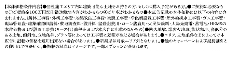 【本体価格条件内容】 当社施工エリア内に建築可能な土地をお持ちの方、もしくは購入予定がある方。 ご契約に必要なも
の①ご契約金100万円 ② 印鑑 ③ 敷地内容がわかるもの④ご年収がわかるもの●本広告記載の本体価格には以下の内容は含
まれません。 (解体工事費・外構工事費・地盤改良工事費・空調工事費・浄化槽設置工事費・屋外給排水工事費 ・ ガス工事費・
現場管理費・建築確認申請料・敷地調査料・設計料・諸登記費用・ローン諸費用・火災保険料・太陽光発電・蓄電池・HEMSの
本体価格および設置工事費 (リース代) 他税金および本広告に記載のないもの) ●防火地域、 準防火地域、 旗状敷地、高低差の
ある土地、傾斜地、立地条件、 プラン等によっては工事費に差額が生じる場合があります。 ●エリア、立地条件などによっては本
広告に記載の価格を適用出来ない場合があります。 新潟県は対象エリア外となります。 他のキャンペーンおよび提携割引と
の併用はできません。 ●掲載の写真はイメージです。 一部オプションが含まれます。