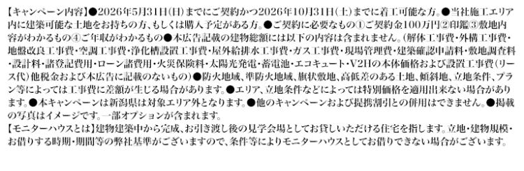 【キャンペーン内容】 2026年5月31日 (日) までにご契約かつ2026年10月31日 (土)までに着工可能な方。 ●当社施工エリア
内に建築可能な土地をお持ちの方、もしくは購入予定がある方。 ご契約に必要なもの ① ご契約金100万円 ② 印鑑 ③ 敷地内
容がわかるもの④ ご年収がわかるもの●本広告記載の建物総額には以下の内容は含まれません。 (解体工事費・外構工事費・
地盤改良工事費・空調工事費・浄化槽設置工事費・屋外給排水工事費・ガス工事費・現場管理費・建築確認申請料・敷地調査料
・設計料・諸登記費用・ローン諸費用・火災保険料・太陽光発電・蓄電池・エコキュート・V2Hの本体価格および設置工事費 (リー
ス代) 他税金および本広告に記載のないもの) ●防火地域、 準防火地域、 旗状敷地、高低差のある土地、 傾斜地、 立地条件、 プラ
ン等によっては工事費に差額が生じる場合があります。 ●エリア、立地条件などによっては特別価格を適用出来ない場合があり
ます。●本キャンペーンは新潟県は対象エリア外となります。 ●他のキャンペーンおよび提携割引との併用はできません。 掲載
の写真はイメージです。 一部オプションが含まれます。
【モニターハウスとは】建物建築中から完成、お引き渡し後の見学会場としてお貸しいただける住宅を指します。 立地・建物規模・
お借りする時期・期間等の弊社基準がございますので、条件等によりモニターハウスとしてお借りできない場合がございます。
