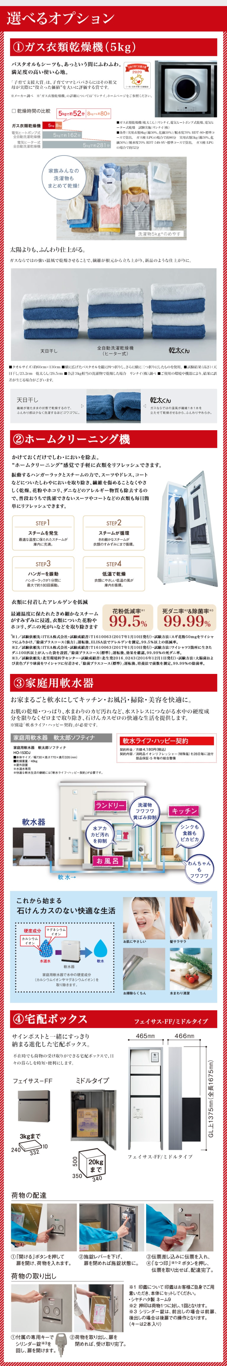 選べるオプション
① ガス衣類乾燥機 (5kg)
バスタオルもシーツも、あっという間にふわふわ。
満足度の高い使い心地。
日本子育て
2020
「子育て支援大賞」は、子育てママとパパさらにはその祖父
母が実際に “役立った価値”を大いに評価する賞です。
(一社)日本支援協会
※メーカー調べ「ガス衣類乾燥機」の詳細については「リンナイ」ホームページをご参照ください。
5kgで約52分 8kgでも約80分
□乾燥時間の比較
ガス衣類乾燥機 5kg 8kg
電気ヒートポンプ式
全自動洗濯乾燥機
電気ヒーター式
全自動洗濯乾燥機
5kgで約 162 分
5kgで約281分
■ガス衣類乾燥機(乾太くん) リンナイ、 電気ヒートポンプ式乾燥、 電気ヒ
ーター式乾燥 試験実施 リンナイ (株)
■条件: 実用衣類8kg (綿50%、 化繊50%)/ 脱水度70% RDT-80・標準コ
ースで算出。 ガス種:LPGの場合で約80分 実用衣類5kg (綿50%、化
50%)/脱水度70% RDT-54S-SV・標準コースで算出。 ガス種:LPG
の場合で約52分
家族みんなの
洗濯物も
まとめて乾燥!
洗濯物5kgのめやす
太陽よりも、ふんわり仕上がる。
ガスならではの強い温風で乾燥させることで、繊維が根元から立ち上がり、 新品のような仕上がりに。
天日干し
全自動洗濯乾燥機
(ヒーター式)
乾太くん
■タオルサイズ:約60cm×130cm横に広げたバスタオルを縦に四つ折りし、さらに横に三つ折りにしたものを使用。 ■試験結果 (高さ):天
日干し/23.2cm 乾太くん/29.5cm ■合計3kg相当の洗濯物で乾燥した場合 リンナイ (株)調べ■ご使用の環境や機器により、結果に誤
差が生じる場合がございます。
天日干し
繊維が寝たままの状態で乾燥するので、
ふんわり感は少なく洗濯するほどゴワゴワに。
乾太くん
ガスならではの温風が繊維1本1本を
立たせて乾燥させるから、ふんわりやわらか。
②ホームクリーニング機
かけておくだけでしわ・においを除去。
“ホームクリーニング”感覚で手軽に衣類をリフレッシュできます。
振動するハンガーラックとスチームの力で、 スーツやドレス、コート
などについたしわやにおいを取り除き、繊維を傷めることなくやさ
しく乾燥。 花粉やホコリ、ダニなどのアレルギー物質も除去するの
で、普段おうちで洗濯できないスーツやコートなどの衣類も毎日簡
単にリフレッシュできます。
STEP 1
スチームを発生
最適な温度に保たれたスチームが
庫内に充満。
STEP 3
ハンガーを振動
ハンガーラックが1分間に
最大で約180回振動。
衣類に付着したアレルゲンを低減
STEP 2
スチームが循環
きめ細かなスチームが
衣類のすみずみにまで循環。
STEP4
低温で乾燥
衣類にやさしい低温の風が
庫内を循環。
花粉低減率 1
死ダニ率&除菌率3
最適温度に保たれたきめ細かなスチーム
がすみずみに浸透。 衣類についた花粉や
ホコリ、ダニの死がいなどを取り除きます
99.99%
99.5%
1/試験依頼先:ITEA 株式会社試験成績書: T1610063 (2017年1月10日発行) 試験方法: スギ花粉50mgをワイシャ
ツにふりかけ、「除菌プラスコース (強力)」 運転後、 ELISA法でアレルゲンを測定。 99.5%以上の低減率。
※2/試験依頼先:ITEA株式会社 試験成績書: T1610063(2017年1月10日発行) 試験方法: ワイシャツ3箇所に生きた
ダニ100匹以上が入った袋を設置、 「除菌プラスコース (標準)」運転後、効果を確認。 99.99%の死ダニ率。
※3/試験依頼先:北里環境科学センター試験成績書:北生発2016_0243(2016年12月1日発行)試験方法: 大腸菌およ
び黄色ブドウ球菌をワイシャツに付着させ、「除菌プラスコース(標準)」 運転後、培養法で菌数を測定。 99.99%の除菌率。
③家庭用軟水器
お家まるごと軟水にしてキッチン・お風呂・掃除・美容を快適に。
お肌の乾燥・つっぱり、水まわりのカビ汚れなど、水ストレスにつながる水中の硬度成
分を限りなくゼロまで取り除き、石けんカスゼロの快適な生活を提供します。
※別途 「軟水ライフ・ハッピー契約」が必要です。
家庭用軟水器 軟太郎ソフティナ
家庭用軟水器 軟太郎ソフティナ
HO-153DJ
■本体サイズ/幅730×高さ770×奥行335(mm)
軟水ライフ・ハッピー契約
契約料金/月額4,180円 (税込)
契約内容/消耗品イオンリフレッシャー(特殊塩)を28日毎に送付
部品保証･5年毎の総合整備
■乾燥重量/48kg
※屋外設置
※水道水專用。
※快適な軟水生活の継続には「軟水ライフ・ハッピー契約」が必要です。
ランドリー
洗濯物
フワフワ
キッチン
黄ばみ抑制
軟水器
水アカ
カビ汚れ
を抑制
シンクも
食器も
ピカピカ
お風呂
わんちゃん
も
軟水→
フワフワ
これから始まる
石けんカスのない快適な生活
硬度成分 マグネシウム
イオン
カルシウム
イオン
水道水
軟水器
家庭用軟水器で水中の硬度成分
(カルシウムイオンやマグネシウムイオン) を
取り除きます。
軟水
お肌にやさしい
髪サラサラ
お掃除らくちん
水まわり清潔
④ 宅配ボックス
フェイサス-FF/ミドルタイプ
サインポストと一緒にすっきり
465mm
466mm
納まる進化した宅配ボックス。
不在時でも荷物の受け取りができる宅配ボックスで、日
々の暮らしを時短・便利にします。
フェイサスFF
ミドルタイプ
3kgまで
2402 10
荷物の配達
① 「開ける」ボタンを押して
扉を開け、荷物を入れます。
荷物の取り出し
500
|20kg
まで
350
340
フェイサス-FF/ミドルタイプ
②施錠レバーを下げ、
扉を閉めれば施錠状態に。
①付属の専用キーで
シリンダー錠 ※3を
回し、扉を開けます。
②荷物を取り出し、扉を
閉めれば、受け取り完了。
③伝票差し込みに伝票を入れ、
④ 「なつ印」 ※1・2ボタンを押し、
伝票を取り出せば、 配達完了。
GL上1375mm (全長1675mm)
※1 印鑑について: 印鑑はお客様ご自身でご用
意いただき、本体にセットしてください。
・シヤチハタ製 ネーム9
2 押印は荷物1つに対し、1回となります。
※3 シリンダー錠は、 前出しの場合は前扉、
後出しの場合は後扉での操作となります。
(キーは2本入り)