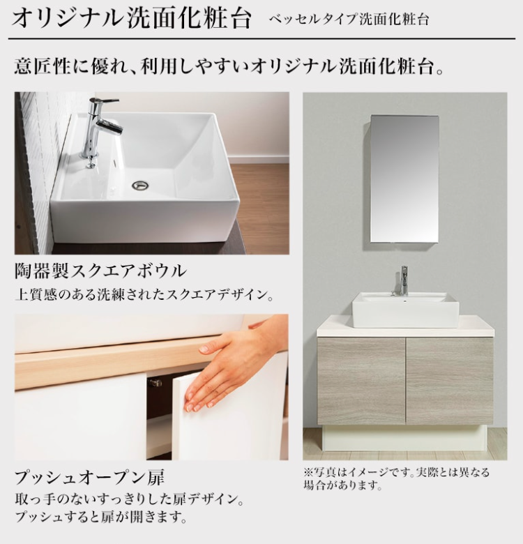 オリジナル洗面化粧台
ベッセルタイプ洗面化粧台
意匠性に優れ、利用しやすいオリジナル洗面化粧台。
陶器製スクエアボウル
上質感のある洗練されたスクエアデザイン。
プッシュオープン扉
取っ手のないすっきりした扉デザイン。
プッシュすると扉が開きます。
※写真はイメージです。実際とは異なる
場合があります。