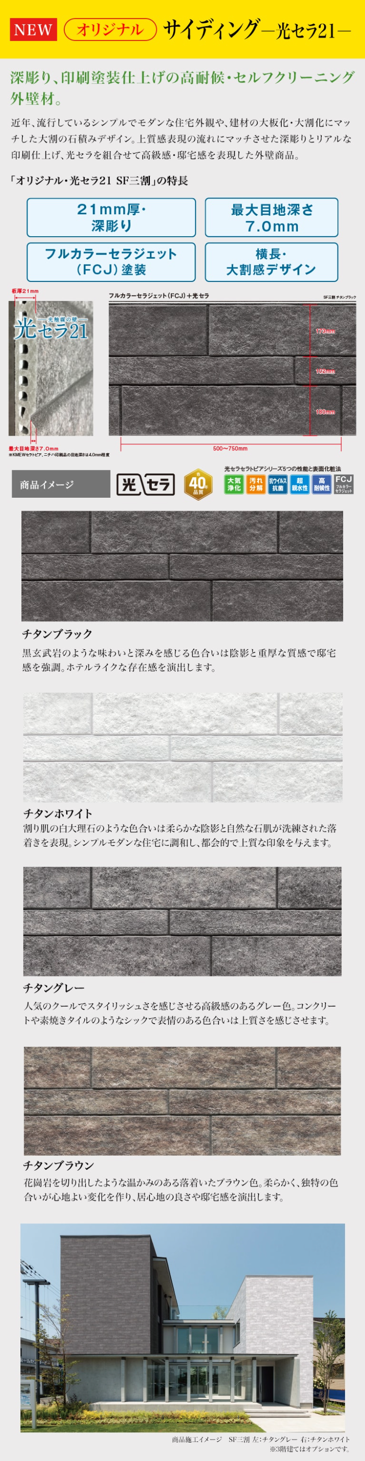 NEW
オリジナル サイディング 光セラ21-
深彫り、 印刷塗装仕上げの高耐候・セルフクリーニング
外壁材。
近年、流行しているシンプルでモダンな住宅外観や、 建材の大板化大割化にマッ
チした大割の石積みデザイン。 上質感表現の流れにマッチさせた深彫りとリアルな
印刷仕上げ、光セラを組合せて高級感・ 邸宅感を表現した外壁商品。
「オリジナル・光セラ21 SF三割」 の特長
21mm厚・
最大目地深さ
板厚 21mm
深彫り
7.0mm
フルカラーセラジェット
横長・
(FCJ) 塗装
大割感デザイン
フルカラーセラジェット (FCJ) +光セラ
光触媒の壁
元セラ21
最大目地深さ7.0mm
KMEWセラトピア、ニチハ印刷品の目地深さは4.0mm程度
商品イメージ
500~750mm
173
100г
180mm
チタンブラック
光セラ 40.
品質
光セラセラトピアシリーズ5つの性能と表面化粧法
大気 |汚れ 抗ウイルス 超 高
FCJ
净化 分解 抗菌 親水性 耐候性
フルカラー
セラジェット
チタンブラック
黒玄武岩のような味わいと深みを感じる色合いは陰影と重厚な質感で邸宅
感を強調。 ホテルライクな存在感を演出します。
チタンホワイト
割り肌の白大理石のような色合いは柔らかな陰影と自然な石肌が洗練された落
着きを表現。 シンプルモダンな住宅に調和し、都会的で上質な印象を与えます。
チタングレー
人気のクールでスタイリッシュさを感じさせる高級感のあるグレー色。 コンクリー
トや素焼きタイルのようなシックで表情のある色合いは上質さを感じさせます。
チタンブラウン
花崗岩を切り出したような温かみのある落着いたブラウン色。 柔らかく、独特の色
合いが心地よい変化を作り、居心地の良さや邸宅感を演出します。
商品施工イメージ SF三割左: チタングレー 右:チタンホワイト
※3階建てはオプションです。